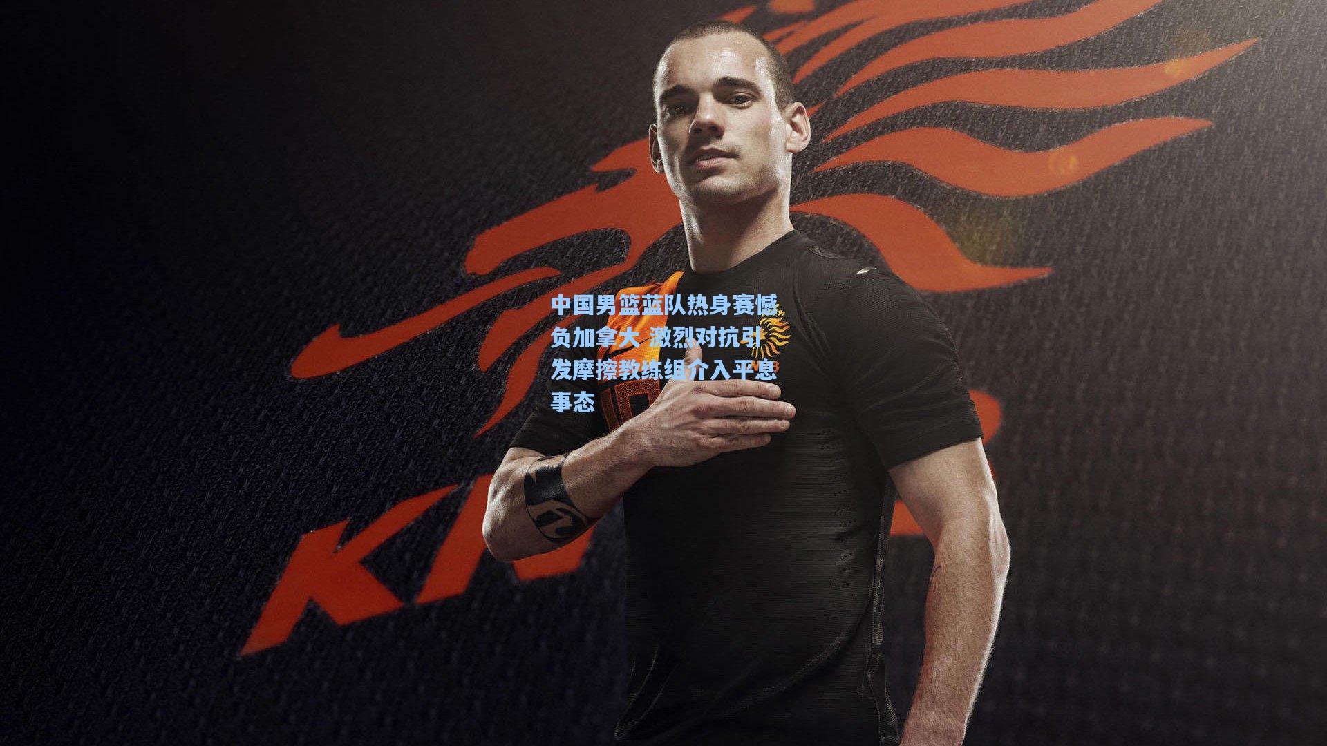 中国男篮蓝队热身赛憾负加拿大 激烈对抗引发摩擦教练组介入平息事态
