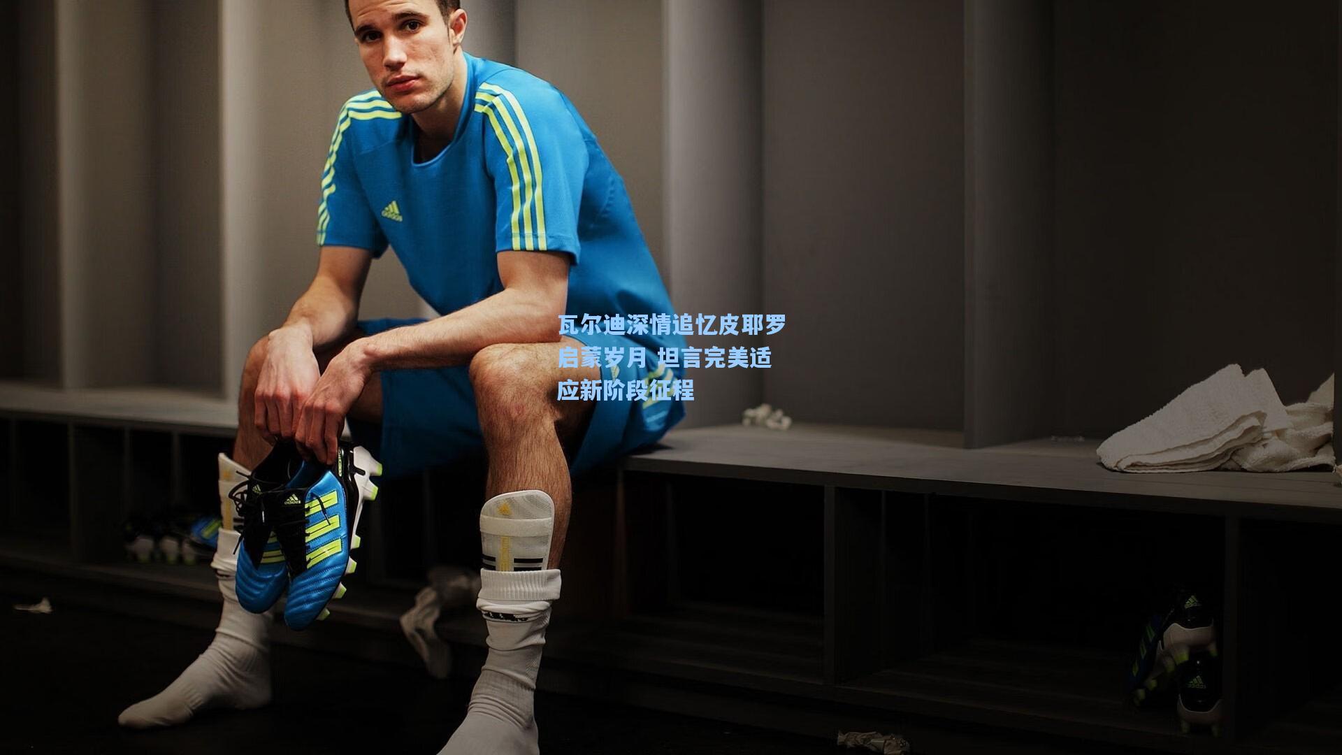 瓦尔迪深情追忆皮耶罗启蒙岁月 坦言完美适应新阶段征程