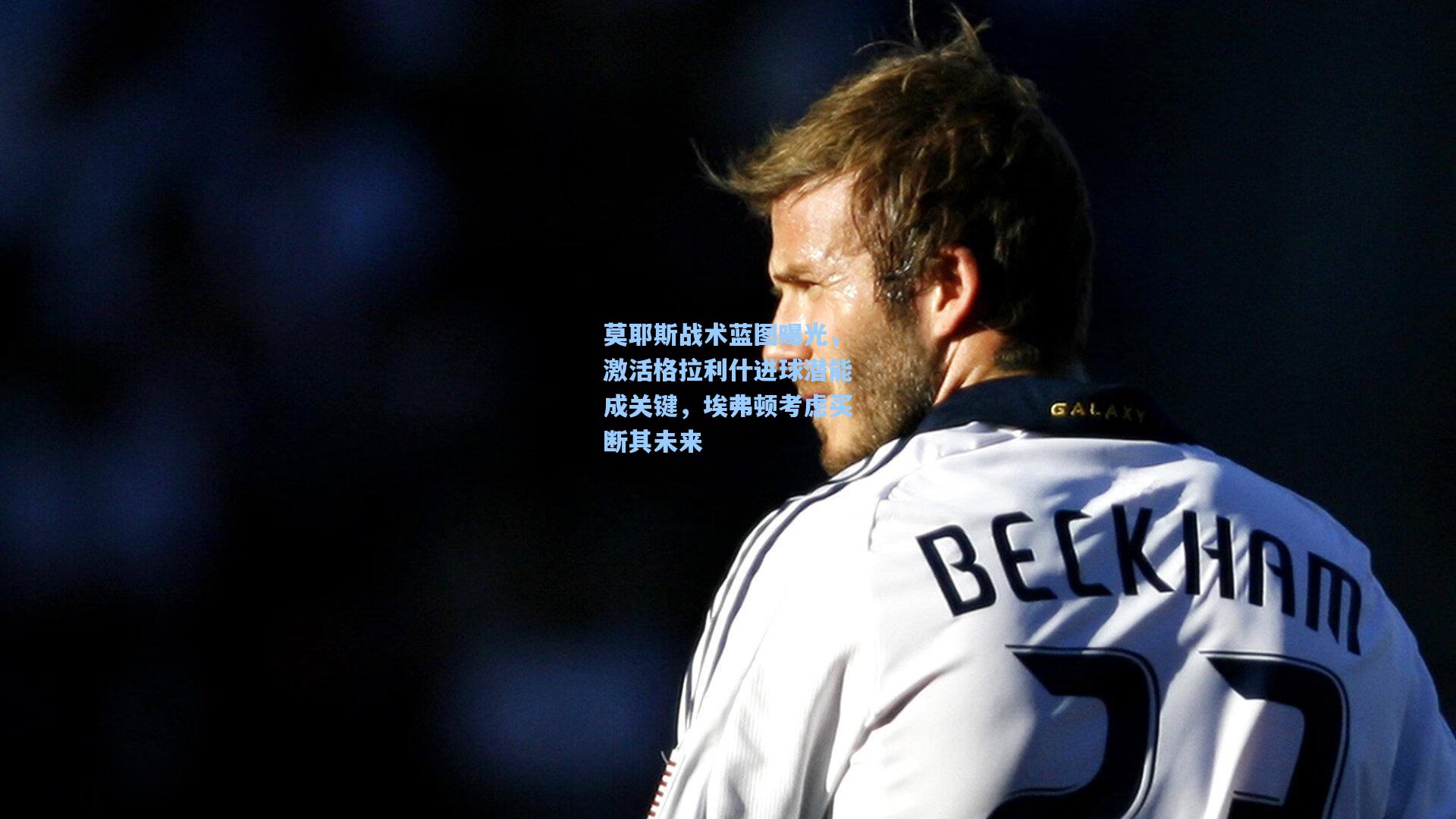 莫耶斯战术蓝图曝光，激活格拉利什进球潜能成关键，埃弗顿考虑买断其未来